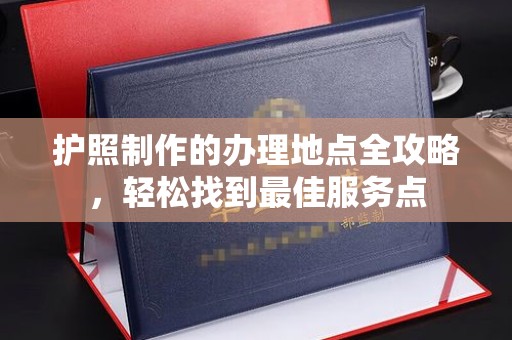 高埗护照制作的办理地点全攻略，轻松找到最佳服务点